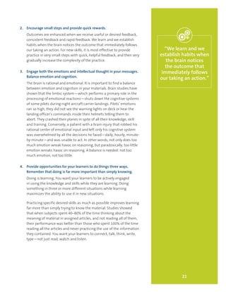 21
“We learn and we
establish habits when
the brain notices
the outcome that
immediately follows
our taking an action.”
2.	 Encourage small steps and provide quick rewards.
Outcomes are enhanced when we receive useful or desired feedback,
consistent feedback and rapid feedback. We learn and we establish
habits when the brain notices the outcome that immediately follows
our taking an action. For new skills, it is most effective to provide
practice in very small steps with quick, helpful feedback, and then very
gradually increase the complexity of the practice.
3.	 Engage both the emotions and intellectual thought in your messages.
Balance emotion and cognition.
The brain is rational and emotional. It is important to find a balance
between emotion and cognition in your materials. Brain studies have
shown that the limbic system—which performs a primary role in the
processing of emotional reactions—shuts down the cognitive systems
of some pilots during night aircraft carrier landings. Pilots’ emotions
ran so high, they did not see the warning lights on deck or hear the
landing officer’s commands inside their helmets telling them to
abort. They crashed their planes in spite of all their knowledge, skill
and training. Conversely, a patient with a brain injury that robbed his
rational center of emotional input and left only his cognitive system
was overwhelmed by all the decisions he faced—daily, hourly, minute-
by-minute—and was unable to act. In other words, not only does too
much emotion wreak havoc on reasoning, but paradoxically, too little
emotion wreaks havoc on reasoning. A balance is needed: not too
much emotion, not too little.
4.	 Provide opportunities for your learners to do things three ways.
Remember that doing is far more important than simply knowing.
Doing is learning. You want your learners to be actively engaged
in using the knowledge and skills while they are learning. Doing
something in three or more different situations while learning
maximizes the ability to use it in new situations.
Practicing specific desired skills as much as possible improves learning
far more than simply trying to know the material. Studies showed
that when subjects spent 40–80% of the time thinking about the
meaning of material in assigned articles, and not reading all of them,
their performance was better than those who spent 100% of the time
reading all the articles and never practicing the use of the information
they contained. You want your learners to connect, talk, think, write,
type—not just read, watch and listen.
 