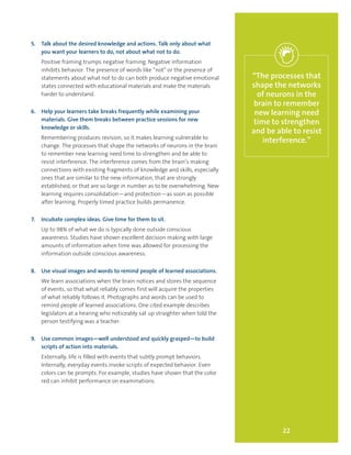 22
“The processes that
shape the networks
of neurons in the
brain to remember
new learning need
time to strengthen
and be able to resist
interference.”
5.	 Talk about the desired knowledge and actions. Talk only about what
you want your learners to do, not about what not to do.
Positive framing trumps negative framing. Negative information
inhibits behavior. The presence of words like “not” or the presence of
statements about what not to do can both produce negative emotional
states connected with educational materials and make the materials
harder to understand.
6.	 Help your learners take breaks frequently while examining your
materials. Give them breaks between practice sessions for new
knowledge or skills.
Remembering produces revision, so it makes learning vulnerable to
change. The processes that shape the networks of neurons in the brain
to remember new learning need time to strengthen and be able to
resist interference. The interference comes from the brain’s making
connections with existing fragments of knowledge and skills, especially
ones that are similar to the new information, that are strongly
established, or that are so large in number as to be overwhelming. New
learning requires consolidation—and protection—as soon as possible
after learning. Properly timed practice builds permanence.
7.	 Incubate complex ideas. Give time for them to sit.
Up to 98% of what we do is typically done outside conscious
awareness. Studies have shown excellent decision making with large
amounts of information when time was allowed for processing the
information outside conscious awareness.
8.	 Use visual images and words to remind people of learned associations.
We learn associations when the brain notices and stores the sequence
of events, so that what reliably comes first will acquire the properties
of what reliably follows it. Photographs and words can be used to
remind people of learned associations. One cited example describes
legislators at a hearing who noticeably sat up straighter when told the
person testifying was a teacher.
9.	 Use common images—well understood and quickly grasped—to build
scripts of action into materials.
Externally, life is filled with events that subtly prompt behaviors.
Internally, everyday events invoke scripts of expected behavior. Even
colors can be prompts. For example, studies have shown that the color
red can inhibit performance on examinations.
 
