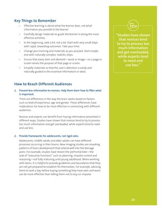 24
“Studies have shown
that novices tend
to try to process too
much information
and get overloaded,
while experts tend
to need and
use less.”
Key Things to Remember
•	 Effective learning is about what the learner does, not what
information you provide to the learner.
•	 Carefully design materials to guide the learner in doing the most
effective activities.
•	 In the beginning, seek a bit, not a lot. Start with very small steps
with rapid, rewarding outcomes. Take your time.
•	 Change your training and materials as you proceed. Start simple;
end with naturally complex, realistic steps.
•	 Ensure that every item and element—word or image—on a page or
screen serves the purpose of that page or screen.
•	 Simplify materials so that the user’s attention is easily and
naturally guided to the essential information or ideas.
How to Reach Different Audiences
1.	 Present less information to novices. Help them learn how to filter what
is important.
There are differences in the way the brain works based on factors
such as level of experience, age and gender. These differences have
implications for how to be most effective in connecting with different
audiences.
Novices and experts can benefit from having information presented in
different ways. Studies have shown that novices tend to try to process
too much information and get overloaded, while experts tend to need
and use less.
2.	 Provide frameworks for adolescents, not rigid rules.
Adolescents, midlife adults and elder adults can have different
processes occurring in their brains. New imaging studies are revealing
patterns of brain development that extend well into the teenage
years. For example, studies have shown the prefrontal lobe—the
seat of “executive functions” such as planning, impulse control and
reasoning—not fully maturing until young adulthood. When working
with teens, it is helpful to provide guidelines and boundaries that they
are not yet prepared to establish for themselves. For example, advising
them to wait a day before buying something they have seen and want
can be more effective than telling them not to buy on impulse.
 