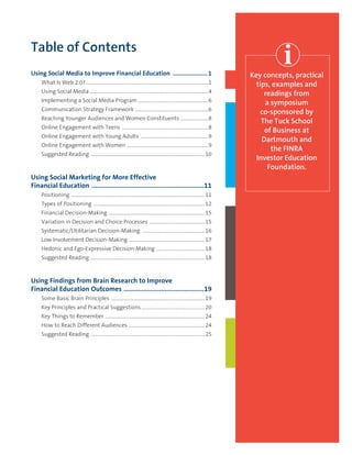 Table of Contents
Using Social Media to Improve Financial Education ......................1
	 What Is Web 2.0?.......................................................................................................1
	 Using Social Media....................................................................................................4
	 Implementing a Social Media Program............................................................6
	 Communication Strategy Framework ..............................................................6
	 Reaching Younger Audiences and Women Constituents ........................8
	 	Online Engagement with Teens .........................................................................8
		Online Engagement with Young Adults .........................................................9
		Online Engagement with Women .....................................................................9
	 Suggested Reading ................................................................................................10
Using Social Marketing for More Effective
Financial Education ................................................................11
	 Positioning ................................................................................................................11
	 Types of Positioning ..............................................................................................12
	 Financial Decision-Making .................................................................................15
	 Variation in Decision and Choice Processes ...............................................15
	 Systematic/Utilitarian Decision-Making .....................................................16
	 Low Involvement Decision-Making ................................................................17
	 Hedonic and Ego-Expressive Decision-Making .........................................18
	 Suggested Reading ................................................................................................18
Using Findings from Brain Research to Improve
Financial Education Outcomes ..............................................19
	 Some Basic Brain Principles ...............................................................................19
	 Key Principles and Practical Suggestions......................................................20
	 Key Things to Remember ....................................................................................24
	 How to Reach Different Audiences ................................................................24
	 Suggested Reading ................................................................................................25
Key concepts, practical
tips, examples and
readings from
a symposium
co-sponsored by
The Tuck School
of Business at
Dartmouth and
the FINRA 
Investor Education
Foundation.
 