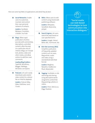3
“Social media
use web-based
technologies to turn
communication into
interactive dialogues.”
Here are some top Web 2.0 applications and what they do best:
g	 Social Networks: Enable
users to customize,
maintain and control
their own personal
network of contacts.
	 Leaders: FaceBook,
MySpace, Friendster,
LinkedIn, YouTube
g	 Blogs: Allow rapid
publication of online
journals with commentary,
descriptions, and other
content, often focused
on a particular area of
interest. Blogs can include
text, photos, video and
other media, and allow
visitors to add their own
comments.
	 Leading Blog Enablers:
TypePad, WordPress,
Blogger, Weblogs,
Windows Live Spaces
g	 Podcasts: Let users easily
download audio and/or
video content to a device
like an iPod for playback.
	 Leaders: Podcast Alley,
Odeo, PodShow, Juice,
iTunes
g	 Wikis: Allow users to edit
content using shared web
publishing software.
	 Leaders: Wikipedia,
Socialtext, Basecamp,
jotspot
g	 Search Engines: Let users
search the web based on
user specified terms.
	 Leaders: Google, Yahoo!,
MSN, AOL, Technorati, Ask
g	 Rich Site Summary (RSS):
Simplifies publication
of frequently updated
content such as news,
blog entries, audio
and video using a
standardized web feed
format.
	 Leaders: Bloglines,
Newsfire, FeedBurner
Pluck, NewsGater
g	 Tagging: Facilitates in-site
searching and sharing
using descriptive words
assigned to content like
blog postings, photos or
videos.
	 Leaders: Flickr, Del.icio.us,
Digg, Shadows
 