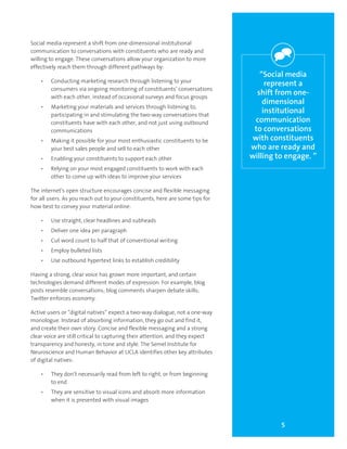 5
“Social media
represent a
shift from one-
dimensional
institutional
communication
to conversations
with constituents
who are ready and
willing to engage. ”
Social media represent a shift from one-dimensional institutional
communication to conversations with constituents who are ready and
willing to engage. These conversations allow your organization to more
effectively reach them through different pathways by:
•	 Conducting marketing research through listening to your
consumers via ongoing monitoring of constituents’ conversations
with each other, instead of occasional surveys and focus groups
•	 Marketing your materials and services through listening to,
participating in and stimulating the two-way conversations that
constituents have with each other, and not just using outbound
communications
•	 Making it possible for your most enthusiastic constituents to be
your best sales people and sell to each other
•	 Enabling your constituents to support each other
•	 Relying on your most engaged constituents to work with each
other to come up with ideas to improve your services
The internet’s open structure encourages concise and flexible messaging
for all users. As you reach out to your constituents, here are some tips for
how best to convey your material online:
•	 Use straight, clear headlines and subheads
•	 Deliver one idea per paragraph
•	 Cut word count to half that of conventional writing
•	 Employ bulleted lists
•	 Use outbound hypertext links to establish credibility
Having a strong, clear voice has grown more important, and certain
technologies demand different modes of expression. For example, blog
posts resemble conversations; blog comments sharpen debate skills;
Twitter enforces economy.
Active users or “digital natives” expect a two-way dialogue, not a one-way
monologue. Instead of absorbing information, they go out and find it,
and create their own story. Concise and flexible messaging and a strong
clear voice are still critical to capturing their attention, and they expect
transparency and honesty, in tone and style. The Semel Institute for
Neuroscience and Human Behavior at UCLA identifies other key attributes
of digital natives:
•	 They don’t necessarily read from left to right, or from beginning
to end
•	 They are sensitive to visual icons and absorb more information
when it is presented with visual images
 