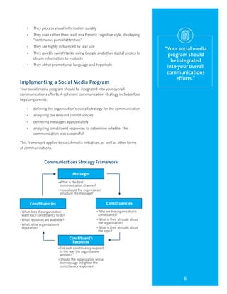 6
“Your social media
program should
be integrated
into your overall
communications
efforts.”
•	 They process visual information quickly
•	 They scan rather than read, in a frenetic cognitive style, displaying
“continuous partial attention”
•	 They are highly influenced by text size
•	 They quickly switch tasks, using Google and other digital probes to
obtain information to evaluate
•	 They abhor promotional language and hyperbole
Implementing a Social Media Program
Your social media program should be integrated into your overall
communications efforts. A coherent communication strategy includes four
key components:
•	 defining the organization’s overall strategy for the communication
•	 analyzing the relevant constituencies
•	 delivering messages appropriately
•	 analyzing constituent responses to determine whether the
communication was successful
This framework applies to social media initiatives, as well as other forms
of communications.
Communications Strategy Framework
Constituencies
•	Who are the organization’s
constituents?
•	What is their attitude about
the organization?
•	What is their attitude about
the topic?
Constituencies
•	What does the organization
want each constituency to do?
•	What resources are available?
•	What is the organization’s
reputation?
Messages
•	What is the best
communication channel?
•	How should the organization
structure the message?
Constituent’s
Response
•	Did each constituency respond
in the way the organization
wished?
• Should the organization revise
the message in light of the
constituency responses?
 