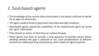 2. Goal-based agents
• The knowledge of the current state environment is not always sufficient to decide
for an agent to what to do.
• The agent needs to know its goal which describes desirable situations.
• Goal-based agents expand the capabilities of the model-based agent by having
the "goal" information.
• They choose an action, so that they can achieve the goal.
• These agents may have to consider a long sequence of possible actions before
deciding whether the goal is achieved or not. Such considerations of different
scenario are called searching and planning, which makes an agent proactive.
 