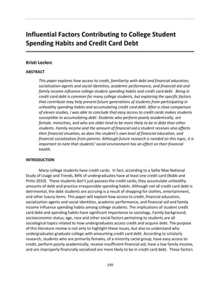 149 
Influential Factors Contributing to College Student Spending Habits and Credit Card Debt 
Kristi Leclerc 
ABSTRACT 
This paper explores how access to credit, familiarity with debt and financial education, socialization agents and social identities, academic performance, and financial aid and family income influence college student spending habits and credit card debt. Being in credit card debt is common for many college students, but exploring the specific factors that contribute may help prevent future generations of students from participating in unhealthy spending habits and accumulating credit card debt. After a close comparison of eleven studies, I was able to conclude that easy access to credit cards makes students susceptible to accumulating debt. Students who perform poorly academically, are female, minorities, and who are older tend to be more likely to be in debt than other students. Family income and the amount of financial aid a student receives also affects their financial situation, as does the student’s own level of financial education, and financial socialization from parents. Although future research is needed on this topic, it is important to note that students’ social environment has an effect on their financial health. 
INTRODUCTION 
Many college students have credit cards. In fact, according to a Sallie Mae National Study of Usage and Trends, 84% of undergraduates have at least one credit card (Robb and Pinto 2010). These students don’t just possess the credit cards; they accumulate unhealthy amounts of debt and practice irresponsible spending habits. Although not all credit card debt is detrimental, the debt students are accruing is a result of shopping for clothes, entertainment, and other luxury items. This paper will explore how access to credit, financial education, socialization agents and social identities, academic performance, and financial aid and family income influence spending habits among college students. The implications of student credit card debt and spending habits have significant importance to sociology. Family background, socioeconomic status, age, race and other social factors pertaining to students are all sociological topics related to how undergraduates access credit and acquire debt. The purpose of this literature review is not only to highlight these issues, but also to understand why undergraduates graduate college with amounting credit card debt. According to scholarly research, students who are primarily females, of a minority racial group, have easy access to credit, perform poorly academically, receive insufficient financial aid, have a low family income, and are improperly financially socialized are more likely to be in credit card debt. These factors  