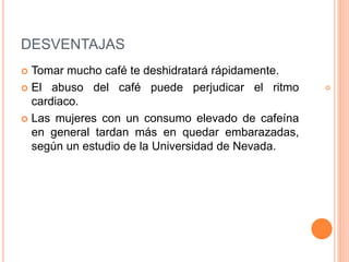 DESVENTAJAS
Tomar mucho café te deshidratará rápidamente.
El abuso del café puede perjudicar el ritmo
cardiaco.
Las mujeres con un consumo elevado de cafeína
en general tardan más en quedar embarazadas,
según un estudio de la Universidad de Nevada.
