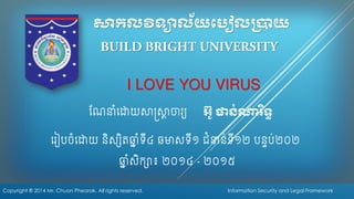 សាកលវិទ្យាល័យប ៀលប្រាយ 
រ ៀបចំរោយ និស្សិតឆ្នំទី៤ ឆមាស្ទី១ ជំនាន់ទី១២បនទប់២០២I LOVE YOU VIRUS 
ណែនាំរោយសាស្ត្សាាចារ្ 
អ ៊ូ ផាន់ណារិទ្យធ 
ឆ្នំស្ិក្សា៖ ២០១៤ -២០១៥ 
Copyright ® 2014 Mr. Chuon Phearak. All rights reserved. 
Information Security and Legal Framework  