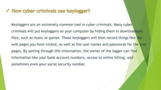 Keyloggersare an extremely common tool in cyber criminals. Many cyber criminals will put keyloggerson your computer by hiding them in downloadable files, such as music or games. These keyloggerswill then record things like the web pages you have visited, as well as the user names and passwords for the web pages. By sorting through this information, the owner of the logger can find information like your bank account numbers, access to online billing, and sometimes even your social security number.  