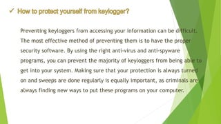 Preventing keyloggersfrom accessing your information can be difficult. The most effective method of preventing them is to have the proper security software. By using the right anti-virus and anti-spyware programs, you can prevent the majority of keyloggersfrom being able to get into your system. Making sure that your protection is always turned on and sweeps are done regularly is equally important, as criminals are always finding new ways to put these programs on your computer.  
