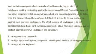 Most antivirus companies have already added known keyloggersto their databases, making protecting against keyloggersno different from other types of malicious program: install an antivirus product and keep its database up to date, then the product should be configured defaulted setting to ensure protection against most common keyloggers. The chief purpose of keyloggersis to get confidential data (bank card numbers, passwords, etc.). The most logical ways to protect against unknown keyloggersare as follows: 
1.using one-time passwords 
2.using a system with proactive protection designed to detect keyloggingsoftware 
3.using a virtual keyboard.  