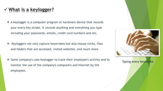 A keyloggeris a computer program or hardware device that records your every key stroke. It records anything and everything you type including your passwords, emails, credit card numbers and etc. Typing every keystroke 
Some company's uses keyloggerto track their employee's activity and to monitor the use of the company's computers and Internet by the employees. 
Keyloggersnot only capture keystrokes but also mouse clicks, files and folders that are accessed, visited websites, and much more.  