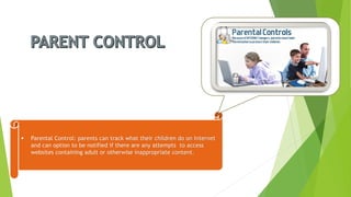 Parental Control: parents can track what their children do on Internet and can option to be notified if there are any attempts to access websites containing adult or otherwise inappropriate content.  