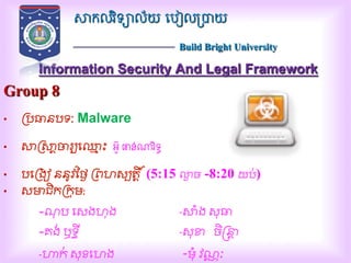 !កលវិទ'ល័យ *ប,ល-.យ 
Build Bright University 
Information Security And Legal Framework 
Group 8 
• !"ធនបទ: Malware 
• ស("្ចរ",-."ះ អ៊ូ 2ន់5រិទ7 
• ប0"ៀ2ននូវ5្" 7"ហស":ត្ិ (5:15 ល>"ច -8:20 យប់) 
• សមជិកF"ុម: 
-ណJប K"ងហុង2 2 -សំង សុធN 
-គង ់ឫទី្2 2 -សុខ22 ចិTN"U 
2-ហក់ សុខX"ង -មុំ វណ្ៈ 
 