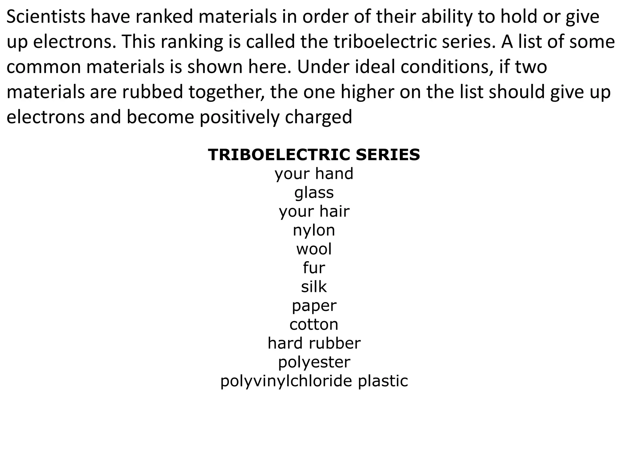 Scientists have ranked materials in order of their ability to hold or give
up electrons. This ranking is called the triboelectric series. A list of some
common materials is shown here. Under ideal conditions, if two
materials are rubbed together, the one higher on the list should give up
electrons and become positively charged
                         TRIBOELECTRIC SERIES
                                 your hand
                                    glass
                                 your hair
                                   nylon
                                    wool
                                     fur
                                     silk
                                   paper
                                   cotton
                                hard rubber
                                 polyester
                          polyvinylchloride plastic
 