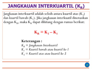 JANGKAUAN INTERKUARTIL (KR)
24
Jangkauan interkuartil adalah selisih antara kuartil atas (K3)
dan kuartil bawah (K1). Jika jangkauan interkuatil dinotasikan
dengan KR, maka KR dapat dihitung dengan rumus berikut:
KR = K3 – K1
Keterangan :
KR = Jangkauan Interkuartil
K1 = Kuartil bawah atau kuartil ke-1
K3 = Kuartil atas atau kuartil ke-3
 