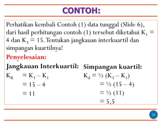CONTOH:
26
Perhatikan kembali Contoh (1) data tunggal (Slide 6),
dari hasil perhitungan contoh (1) tersebut diketahui K1 =
4 dan K3 = 15.Tentukan jangkauan interkuartil dan
simpangan kuartilnya!
Penyelesaian:
Jangkauan Interkuartil:
KR = K3 – K1
= 15 – 4
= 11
Simpangan kuartil:
Kd = ½ (K3 – K1)
= ½ (15 – 4)
= ½ (11)
= 5,5
 