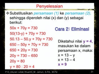 Penyelesaian
❖Substitusikan persamaan (1) ke persamaan (2),
sehingga diperoleh nilai (x) dan (y) sebagai
berikut:
50x + 70y = 730
50(13-y) + 70y = 730
50.13 – 50.y + 70y = 730
650 – 50y + 70y = 730
650 + 20y = 730
20y = 730 – 650
20y = 80
y = 80 : 20 = 4
P12_Ukuran Letak (Kuartil)_M. Jainuri, S.Pd., M.Pd 31
Diketahui nilai y = 4,
masukan ke dalam
persamaan x, maka:
x = 13 – y
x = 13 – 4
x = 9
 
