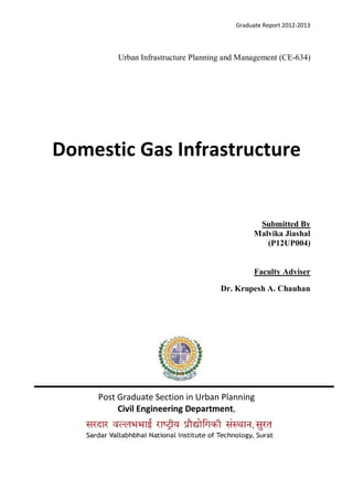 Graduate Report 2012-2013
Urban Infrastructure Planning and Management (CE-634)
Domestic Gas Infrastructure
Submitted By
Malvika Jiashal
(P12UP004)
Faculty Adviser
Dr. Krupesh A. Chauhan
Post Graduate Section in Urban Planning
Civil Engineering Department,
 