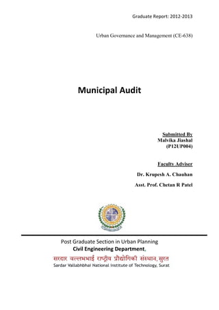 Graduate Report: 2012-2013
Urban Governance and Management (CE-638)
Municipal Audit
Submitted By
Malvika Jiashal
(P12UP004)
Faculty Adviser
Dr. Krupesh A. Chauhan
Asst. Prof. Chetan R Patel
Post Graduate Section in Urban Planning
Civil Engineering Department,
 
