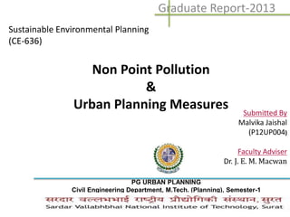 Non Point Pollution
&
Urban Planning Measures
Graduate Report-2013
Sustainable Environmental Planning
(CE-636)
Submitted By
Malvika Jaishal
(P12UP004)
Faculty Adviser
Dr. J. E. M. Macwan
PG URBAN PLANNING
Civil Engineering Department, M.Tech. (Planning), Semester-1
 