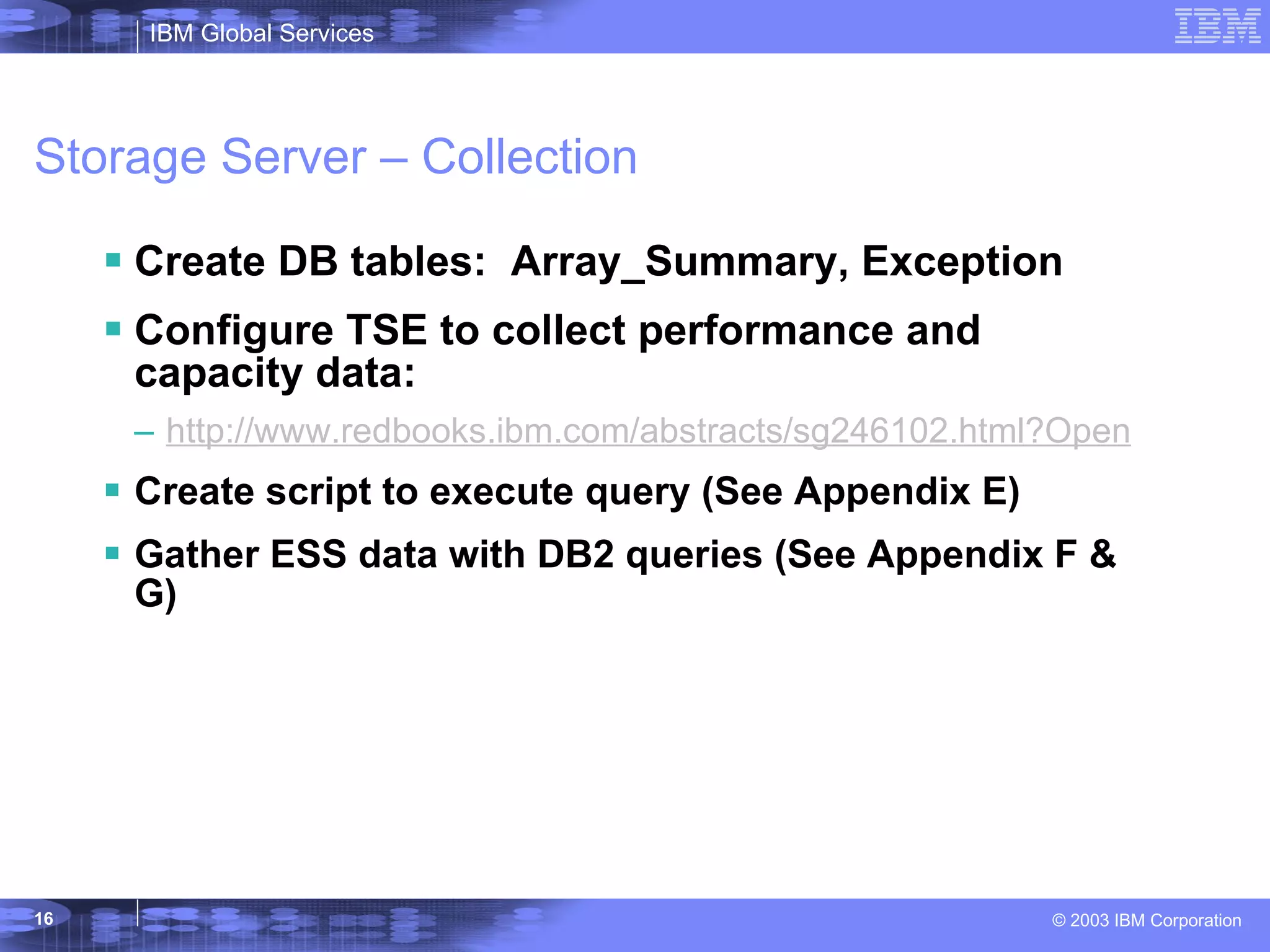 Storage Server – Collection Create DB tables:  Array_Summary, Exception Configure TSE to collect performance and capacity data: http://www.redbooks.ibm.com/abstracts/sg246102.html?Open Create script to execute query (See Appendix E) Gather ESS data with DB2 queries (See Appendix F & G) 