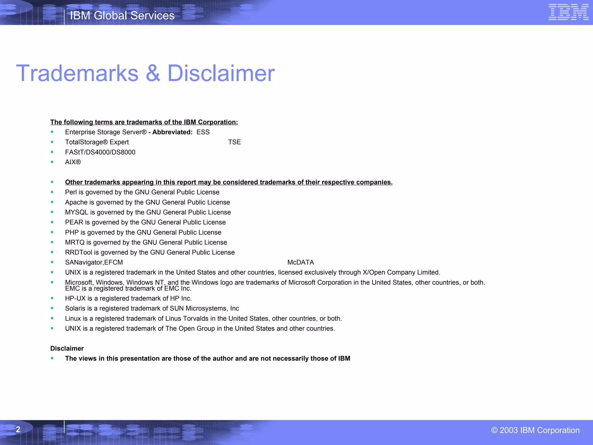 Trademarks & Disclaimer The following terms are trademarks of the IBM Corporation: Enterprise Storage Server®  - Abbreviated:  ESS TotalStorage®   Expert TSE FAStT/DS4000/DS8000 AIX® Other trademarks appearing in this report may be considered trademarks of their respective companies. Perl is governed by the GNU General Public License Apache is governed by the GNU General Public License MYSQL is governed by the GNU General Public License PEAR is governed by the GNU General Public License PHP is governed by the GNU General Public License MRTQ is governed by the GNU General Public License RRDTool is governed by the GNU General Public License SANavigator,EFCM McDATA UNIX is a registered trademark in the United States and other countries, licensed exclusively through X/Open Company Limited. Microsoft, Windows, Windows NT, and the Windows logo are trademarks of Microsoft Corporation in the United States, other countries, or both. EMC is a registered trademark of EMC Inc. HP-UX is a registered trademark of HP Inc. Solaris is a registered trademark of SUN Microsystems, Inc Linux is a registered trademark of Linus Torvalds in the United States, other countries, or both.   UNIX is a registered trademark of The Open Group in the United States and other countries.  Disclaimer The views in this presentation are those of the author and are not necessarily those of IBM 