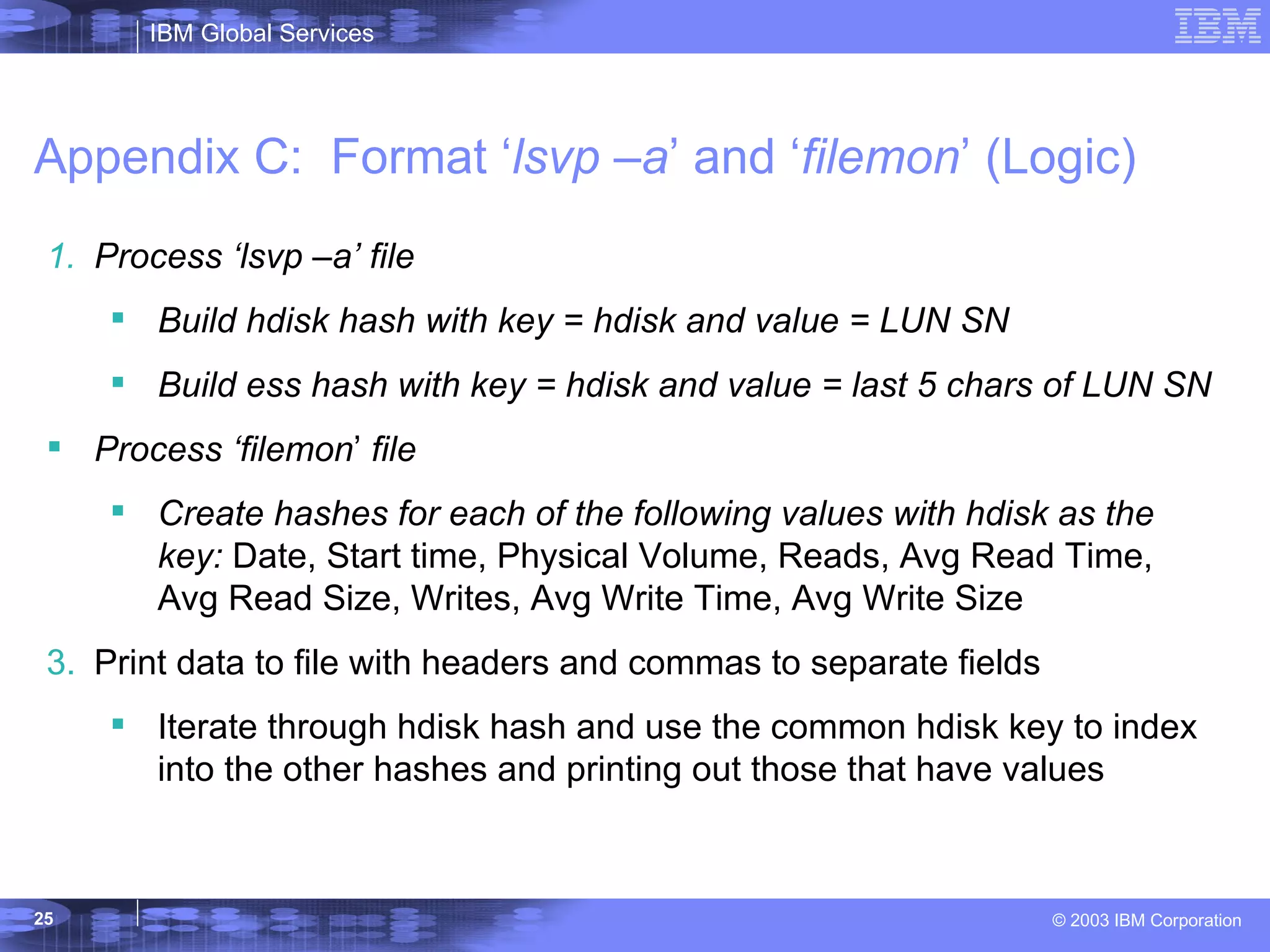 Appendix C:  Format ‘ lsvp –a ’ and ‘ filemon ’ (Logic) Process ‘lsvp –a’ file Build hdisk hash with key = hdisk and value = LUN SN Build ess hash with key = hdisk and value = last 5 chars of LUN SN Process ‘filemon ’  file Create hashes for each of the following values with hdisk as the key:  Date, Start time, Physical Volume, Reads, Avg Read Time, Avg Read Size, Writes, Avg Write Time, Avg Write Size Print data to file with headers and commas to separate fields Iterate through hdisk hash and use the common hdisk key to index into the other hashes and printing out those that have values 