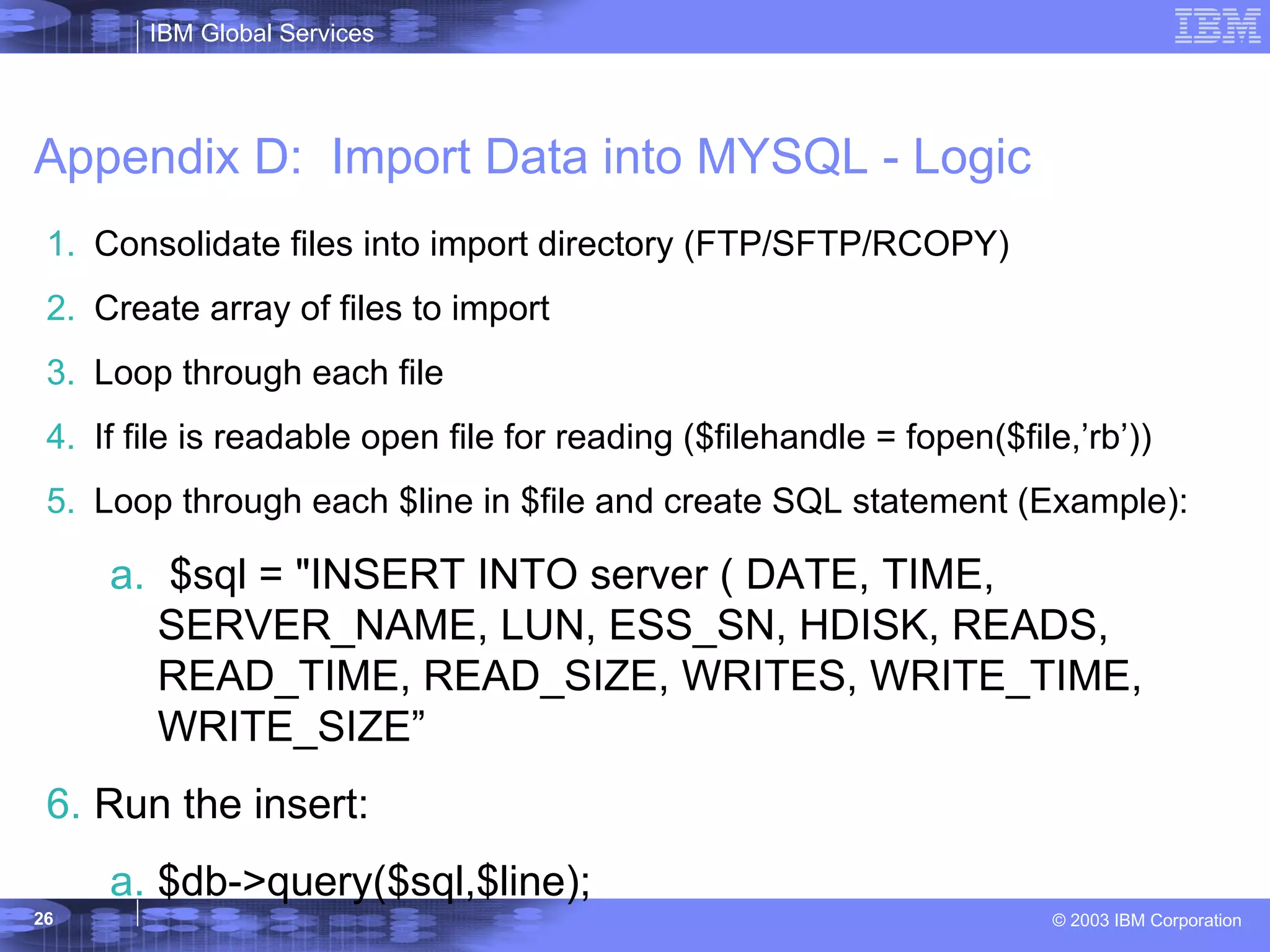 Appendix D:  Import Data into MYSQL - Logic Consolidate files into import directory (FTP/SFTP/RCOPY) Create array of files to import  Loop through each file If file is readable open file for reading ($filehandle = fopen($file,’rb’)) Loop through each $line in $file and create SQL statement (Example): $sql = &quot;INSERT INTO server ( DATE, TIME, SERVER_NAME, LUN, ESS_SN, HDISK, READS, READ_TIME, READ_SIZE, WRITES, WRITE_TIME, WRITE_SIZE” Run the insert: $db->query($sql,$line); 