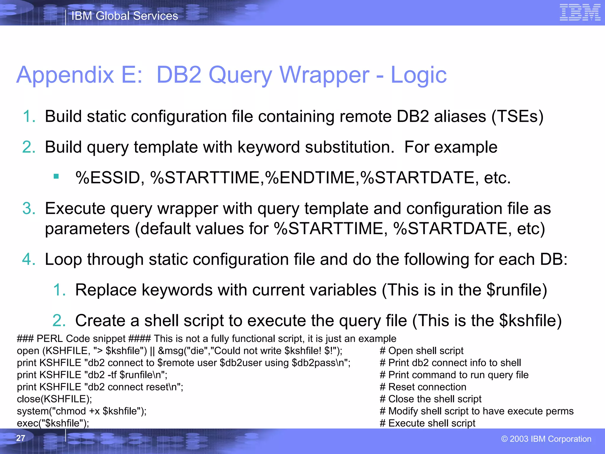 Appendix E:  DB2 Query Wrapper - Logic Build static configuration file containing remote DB2 aliases (TSEs) Build query template with keyword substitution.  For example %ESSID, %STARTTIME,%ENDTIME,%STARTDATE, etc. Execute query wrapper with query template and configuration file as parameters (default values for %STARTTIME, %STARTDATE, etc) Loop through static configuration file and do the following for each DB: Replace keywords with current variables (This is in the $runfile) Create a shell script to execute the query file (This is the $kshfile) ### PERL Code snippet #### This is not a fully functional script, it is just an example open (KSHFILE, &quot;> $kshfile&quot;) || &msg(&quot;die&quot;,&quot;Could not write $kshfile! $!&quot;); # Open shell script print KSHFILE &quot;db2 connect to $remote user $db2user using $db2pass\n&quot;; # Print db2 connect info to shell print KSHFILE &quot;db2 -tf $runfile\n&quot;; # Print command to run query file print KSHFILE &quot;db2 connect reset\n&quot;; # Reset connection close(KSHFILE);  # Close the shell script system(&quot;chmod +x $kshfile&quot;); # Modify shell script to have execute perms exec(&quot;$kshfile&quot;); # Execute shell script 