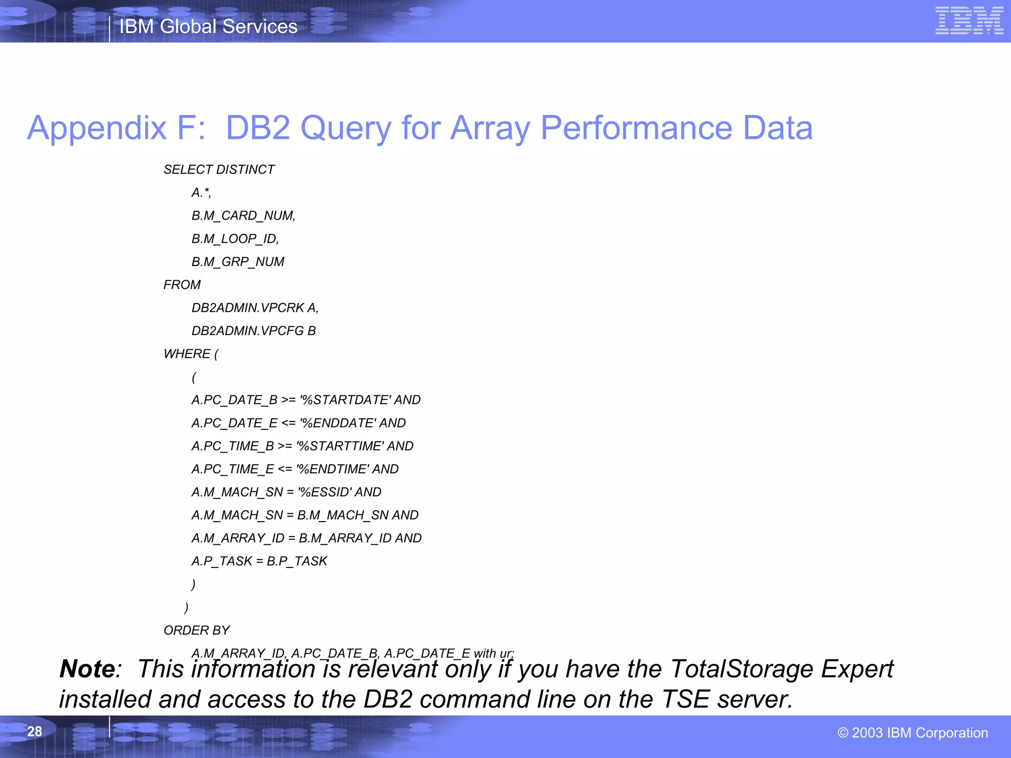 Appendix F:  DB2 Query for Array Performance Data Note :  This information is relevant only if you have the TotalStorage Expert installed and access to the DB2 command line on the TSE server. SELECT DISTINCT A.*, B.M_CARD_NUM, B.M_LOOP_ID, B.M_GRP_NUM FROM DB2ADMIN.VPCRK A, DB2ADMIN.VPCFG B WHERE ( ( A.PC_DATE_B >= '%STARTDATE' AND A.PC_DATE_E <= '%ENDDATE' AND A.PC_TIME_B >= '%STARTTIME' AND A.PC_TIME_E <= '%ENDTIME' AND A.M_MACH_SN = '%ESSID' AND A.M_MACH_SN = B.M_MACH_SN AND A.M_ARRAY_ID = B.M_ARRAY_ID AND A.P_TASK = B.P_TASK ) ) ORDER BY A.M_ARRAY_ID, A.PC_DATE_B, A.PC_DATE_E with ur; 