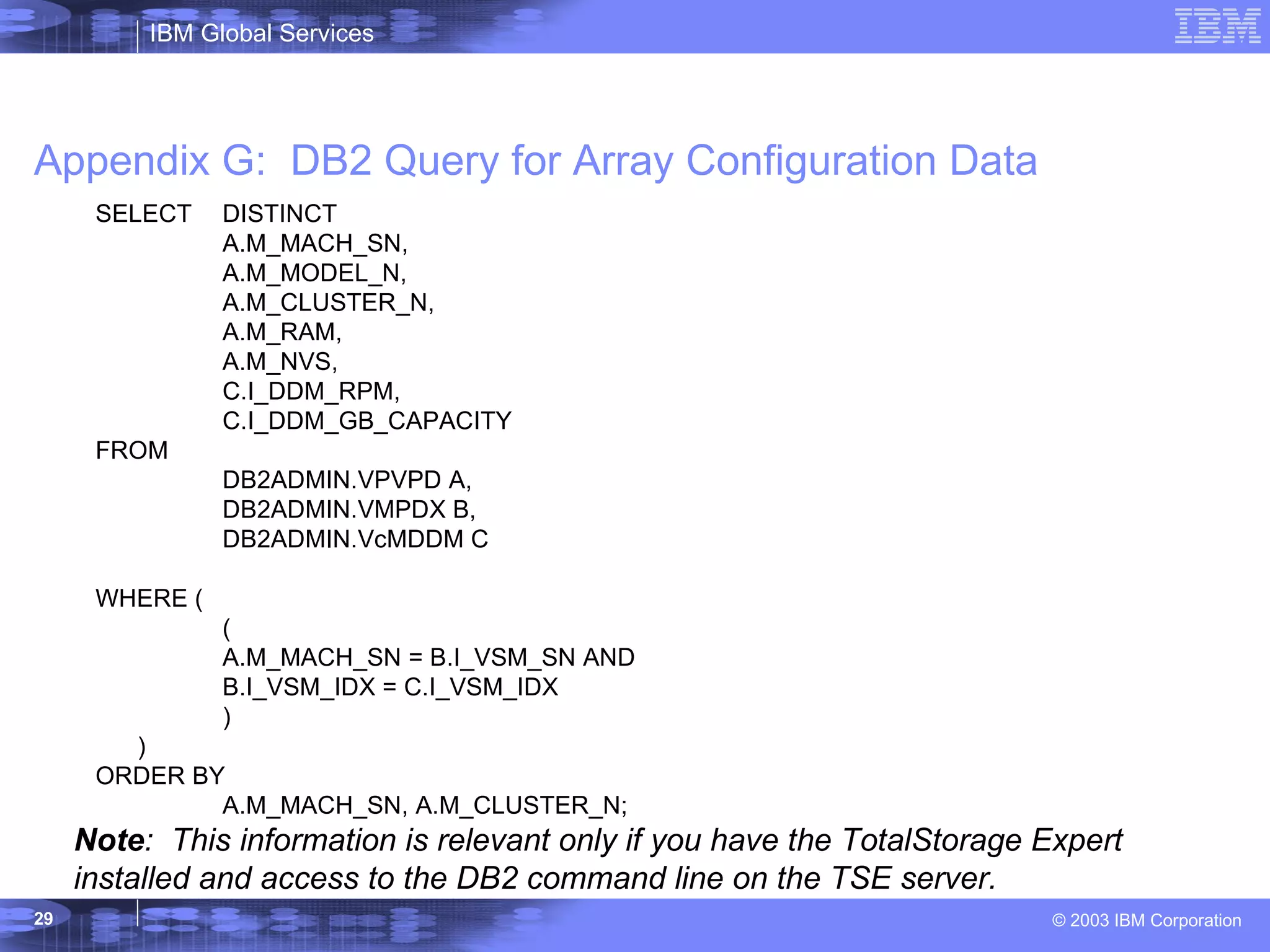 Appendix G:  DB2 Query for Array Configuration Data Note :  This information is relevant only if you have the TotalStorage Expert installed and access to the DB2 command line on the TSE server. SELECT  DISTINCT A.M_MACH_SN, A.M_MODEL_N, A.M_CLUSTER_N, A.M_RAM, A.M_NVS, C.I_DDM_RPM, C.I_DDM_GB_CAPACITY FROM  DB2ADMIN.VPVPD A, DB2ADMIN.VMPDX B, DB2ADMIN.VcMDDM C WHERE ( (  A.M_MACH_SN = B.I_VSM_SN AND B.I_VSM_IDX = C.I_VSM_IDX ) ) ORDER BY A.M_MACH_SN, A.M_CLUSTER_N; 
