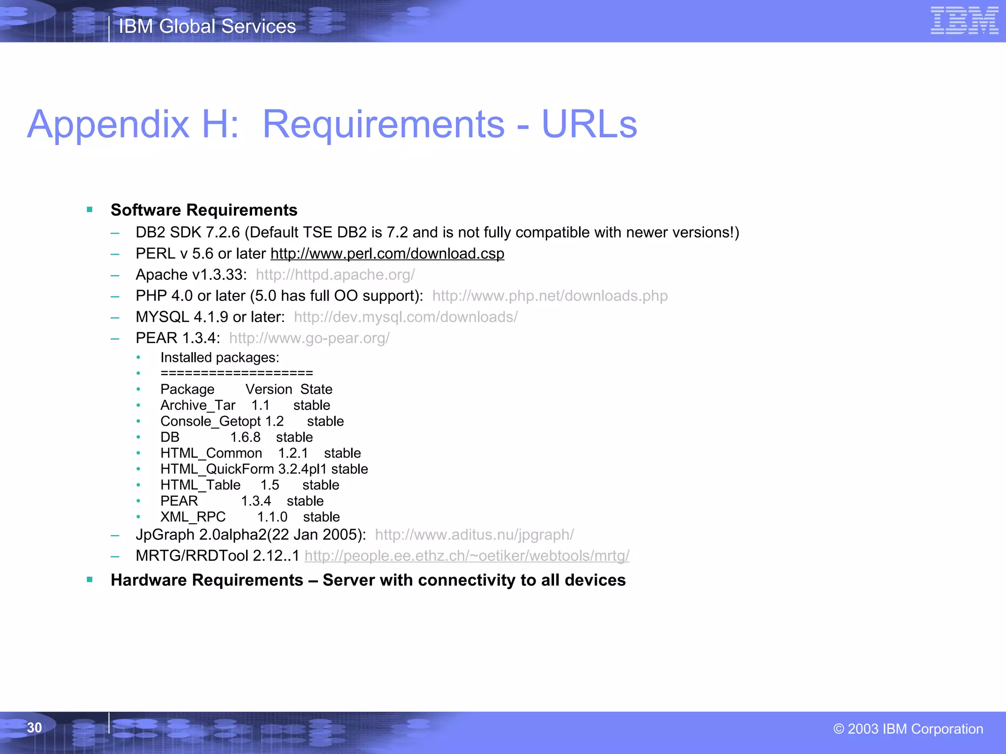 Appendix H:  Requirements - URLs Software Requirements DB2 SDK 7.2.6 (Default TSE DB2 is 7.2 and is not fully compatible with newer versions!) PERL v 5.6 or later  http://www.perl.com/download.csp Apache v1.3.33:  http://httpd.apache.org/ PHP 4.0 or later (5.0 has full OO support):  http://www.php.net/downloads.php MYSQL 4.1.9 or later:  http://dev.mysql.com/downloads/ PEAR 1.3.4:  http://www.go-pear.org / Installed packages: =================== Package  Version  State Archive_Tar  1.1  stable Console_Getopt 1.2  stable DB  1.6.8  stable HTML_Common  1.2.1  stable HTML_QuickForm 3.2.4pl1 stable HTML_Table  1.5  stable PEAR  1.3.4  stable XML_RPC  1.1.0  stable JpGraph 2.0alpha2(22 Jan 2005):  http://www.aditus.nu/jpgraph/ MRTG/RRDTool 2.12..1  http://people.ee.ethz.ch/~oetiker/webtools/mrtg/ Hardware Requirements – Server with connectivity to all devices 