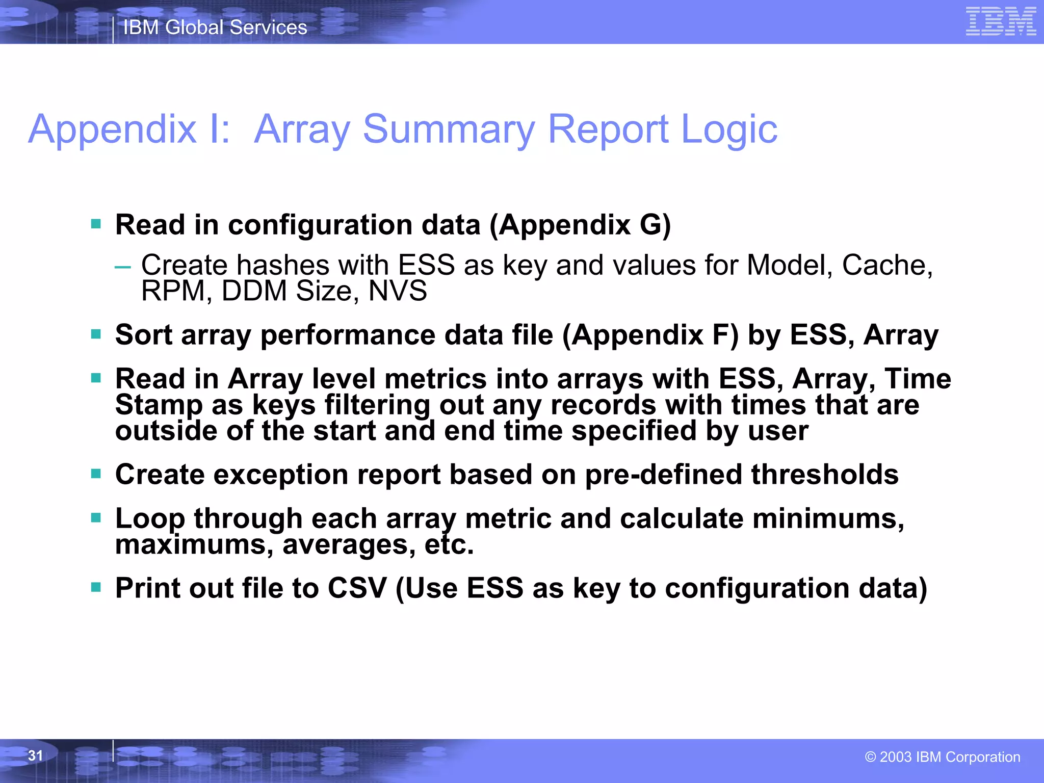 Appendix I:  Array Summary Report Logic Read in configuration data (Appendix G) Create hashes with ESS as key and values for Model, Cache, RPM, DDM Size, NVS Sort array performance data file (Appendix F) by ESS, Array Read in Array level metrics into arrays with ESS, Array, Time Stamp as keys filtering out any records with times that are outside of the start and end time specified by user Create exception report based on pre-defined thresholds Loop through each array metric and calculate minimums, maximums, averages, etc. Print out file to CSV (Use ESS as key to configuration data) 