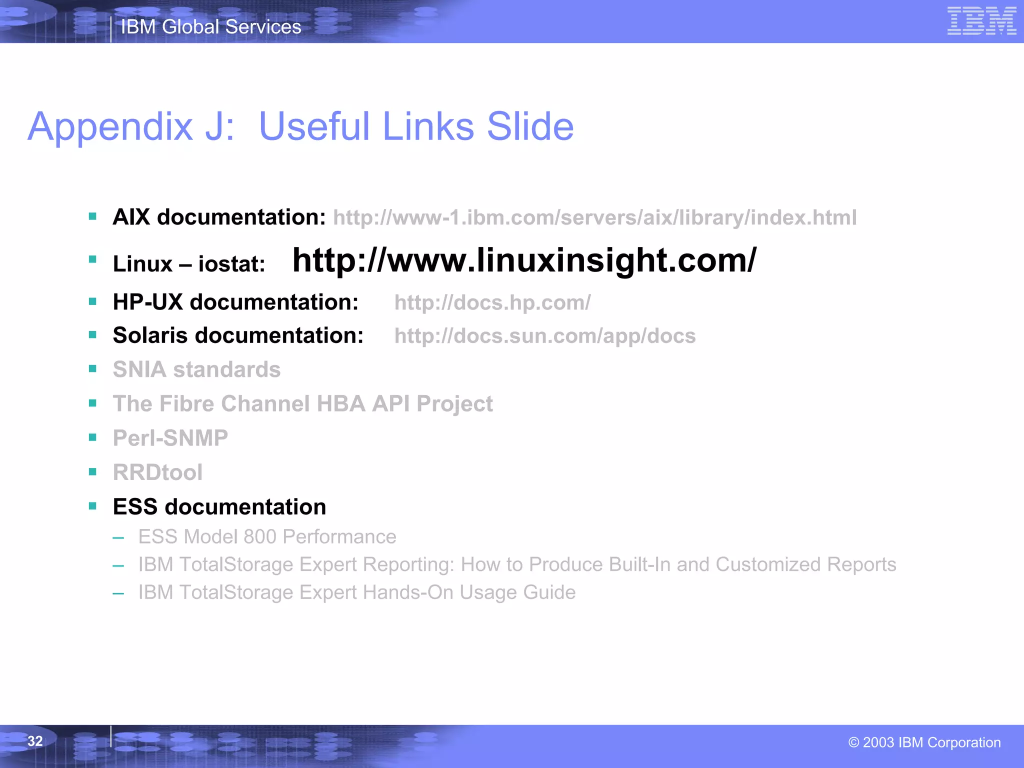 Appendix J:  Useful Links Slide AIX documentation:  http://www-1.ibm.com/servers/aix/library/index.html Linux – iostat:  http://www.linuxinsight.com/ HP-UX documentation:  http:// docs.hp.com / Solaris documentation: http:// docs.sun.com /app/docs SNIA standards The Fibre Channel HBA API Project Perl-SNMP  RRDtool ESS documentation ESS Model 800 Performance   IBM  TotalStorage  Expert Reporting: How to Produce Built-In and Customized Reports IBM  TotalStorage  Expert Hands-On Usage Guide 