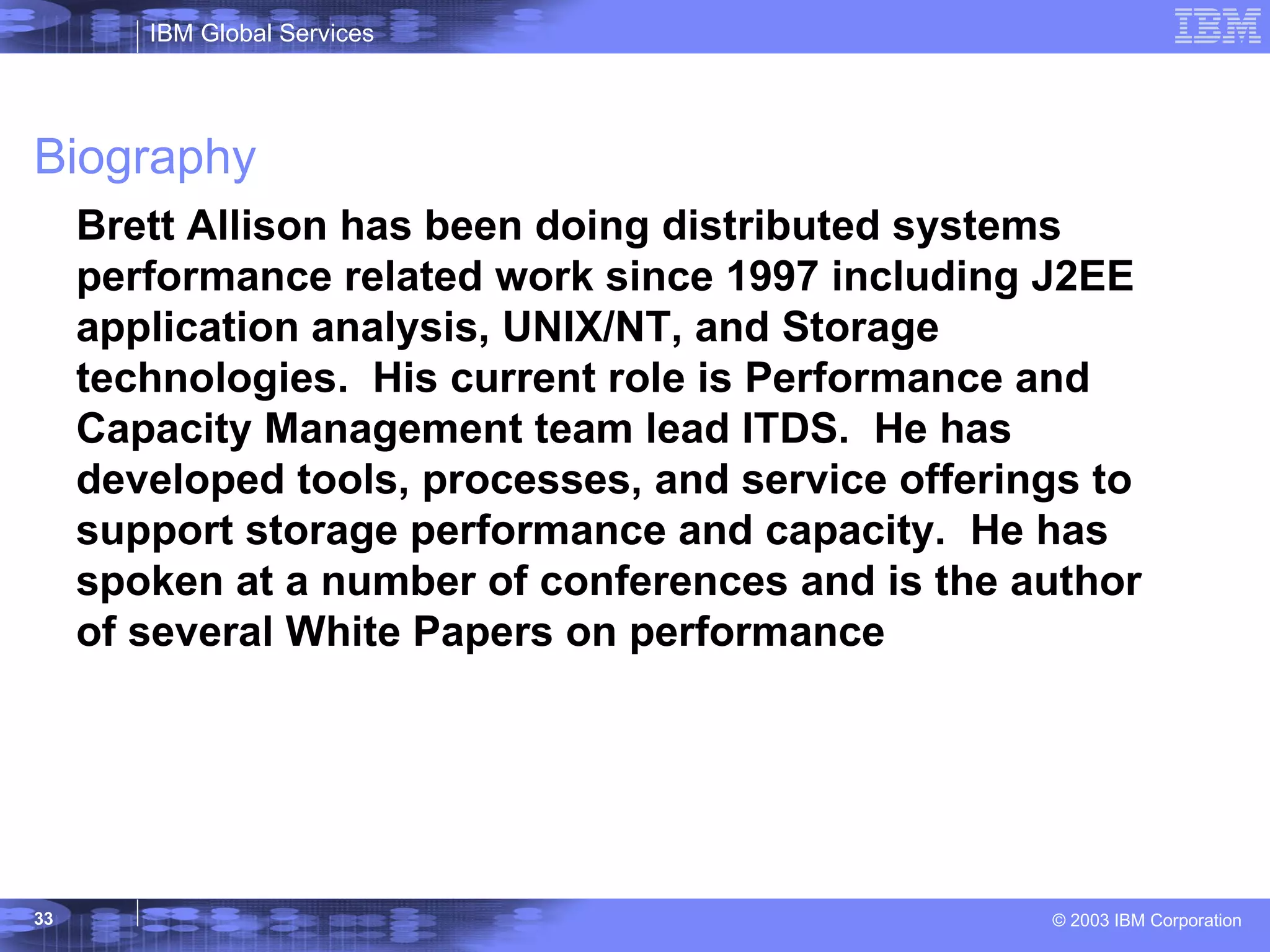 Biography Brett Allison has been doing distributed systems performance related work since 1997 including J2EE application analysis, UNIX/NT, and Storage technologies.  His current role is Performance and Capacity Management team lead ITDS.  He has developed tools, processes, and service offerings to support storage performance and capacity.  He has spoken at a number of conferences and is the author of several White Papers on performance 