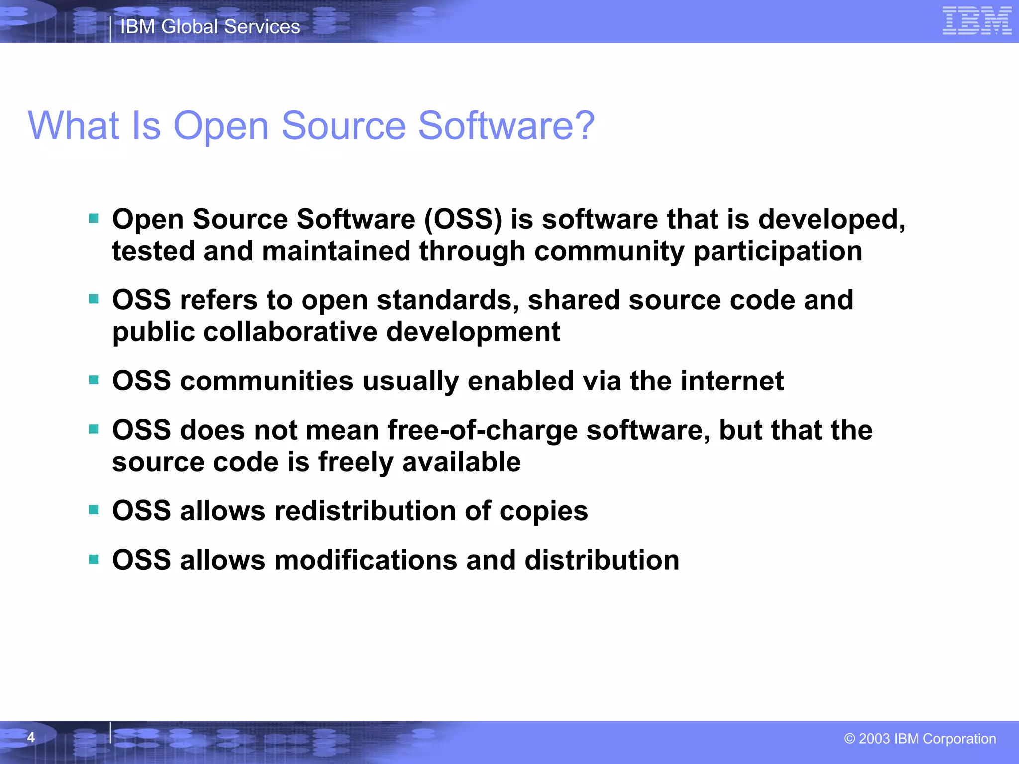 What Is Open Source Software? Open Source Software (OSS) is software that is developed, tested and maintained through community participation OSS refers to open standards, shared source code and public collaborative development OSS communities usually enabled via the internet OSS does not mean free-of-charge software, but that the source code is freely available OSS allows redistribution of copies OSS allows modifications and distribution 