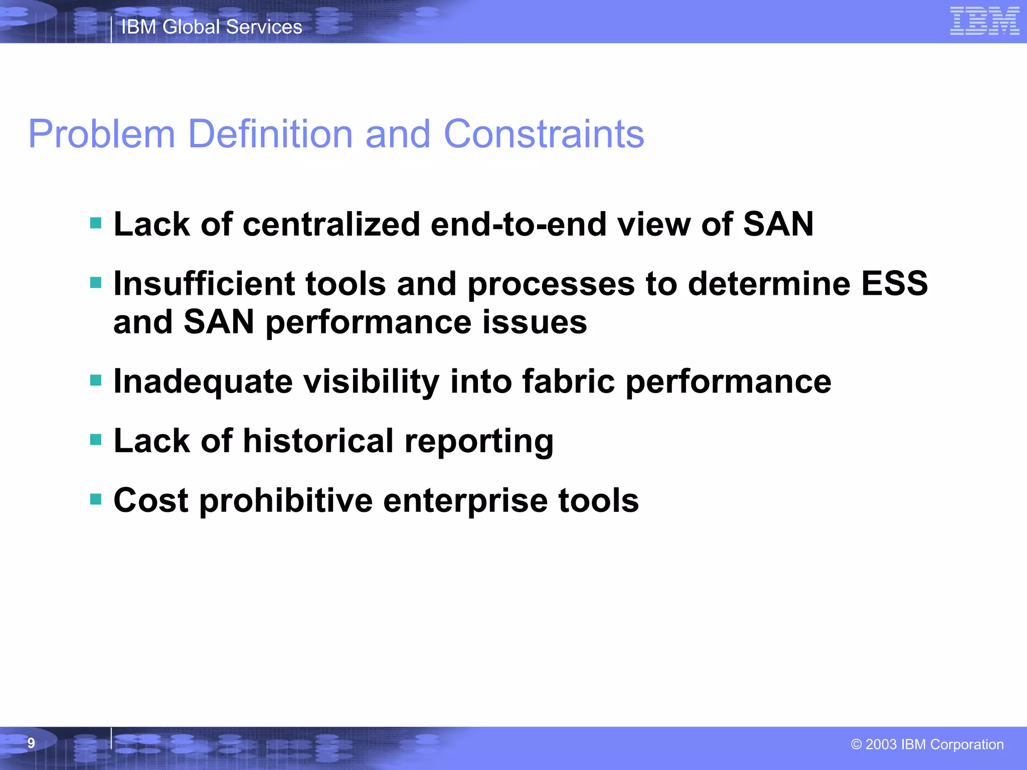 Problem Definition and Constraints Lack of centralized end-to-end view of SAN Insufficient tools and processes to determine ESS and SAN performance issues Inadequate visibility into fabric performance Lack of historical reporting Cost prohibitive enterprise tools 