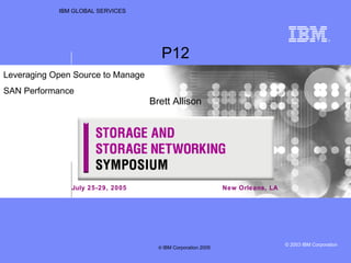 IBM GLOBAL SERVICES New Orleans, LA P12 Brett Allison Leveraging Open Source to Manage  SAN Performance  July 25-29, 2005 ©  IBM Corporation 2005 