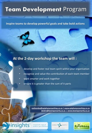 At the 2-day workshop the team will :
• develop and foster real team spirit within your organisation
• recognise and value the contribution of each team member
• work smarter and work together
• ensure it is greater than the sum of it parts
nothemba@epiphanycoaching.co.za | www.epiphanycoaching.co.za
deidre@boxingsmartly.co.za | www.boxingsmartly.co.za
Inspire teams to develop powerful goals and take bold actions
Team Development Program
 
