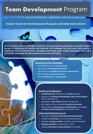 Benefits of the Workshop
? stimulating topics delivered in a creative approach
? exposure to coaching methodologies, tools and techniques
for your personal use
? participate in goal clarity activities and exercises
? gain insight on how to maintain forward momentum
? network with a diverse group of professionals and engage
with like-minded individuals from all walks of life
Attend the Workshop if you are
? interested in personal and professional development
? considering coaching or are currently being coached
? requiring a change or shift in your life, career or business
? needing inspiration to achieve your vision
? needing motivation to keep pushing for your goals
At this practical, relevant and highly interactive two-day workshop participants are guided though a
journey of identifying and dealing with obstacles and challenges that hold them back, gaining a
heightened level of self-awareness, developing and setting goals, holding themselves accountable
and finally maintaining forward momentum to achieve their goals.
Outcomes of the Workshop
? identify behaviours that hold you back
? gain access to understanding yourself
? appreciate your strengths and areas of improvement
? define, design and grow your vision
? Take the bold steps and keep moving
Inspire teams to develop powerful goals and take bold actions
Team Development Program
 