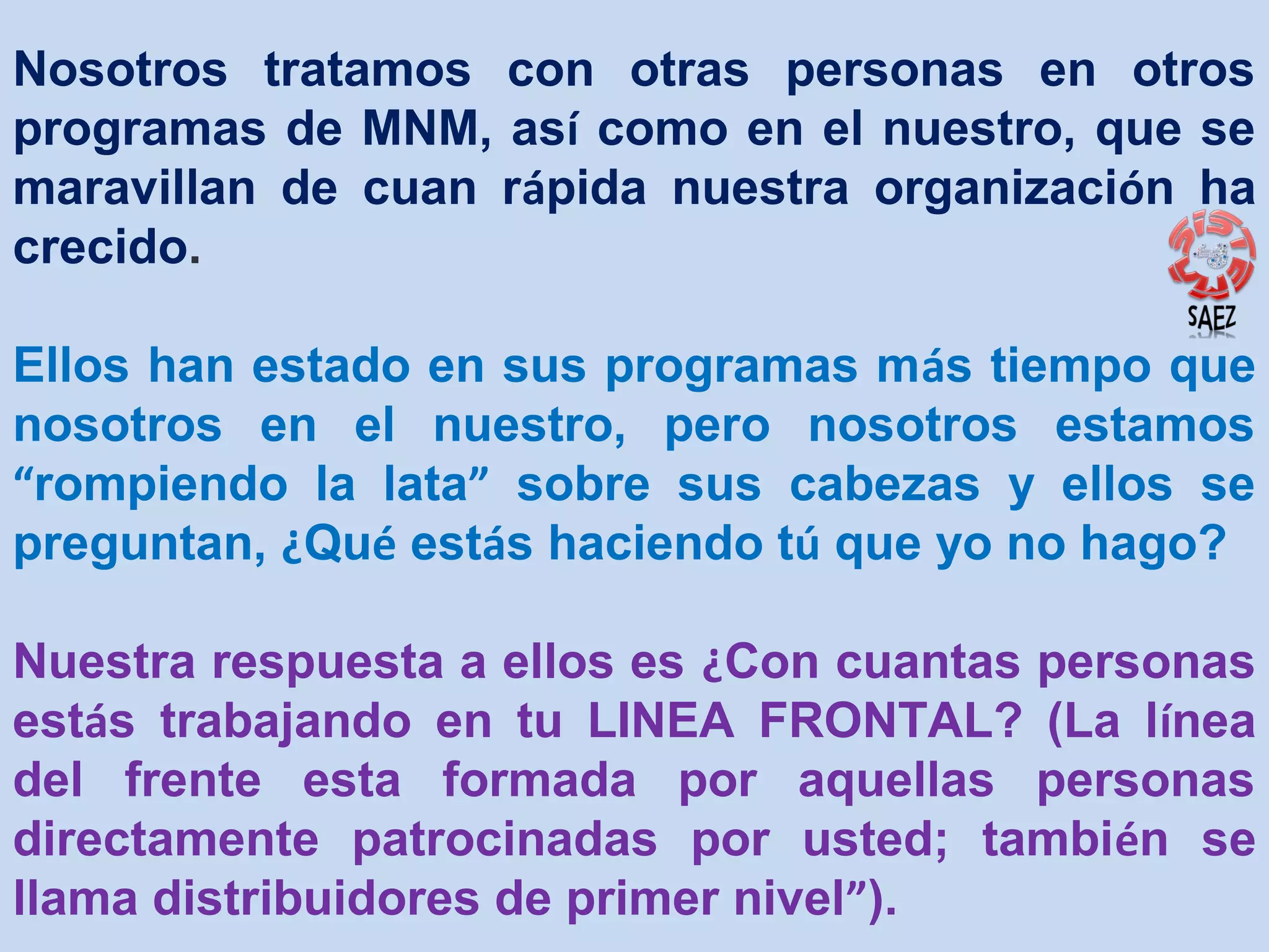 Nosotros tratamos con otras personas en otros
programas de MNM, así como en el nuestro, que se
maravillan de cuan rápida nuestra organización ha
crecido.
Ellos han estado en sus programas más tiempo que
nosotros en el nuestro, pero nosotros estamos
“rompiendo la lata” sobre sus cabezas y ellos se
preguntan, ¿Qué estás haciendo tú que yo no hago?
Nuestra respuesta a ellos es ¿Con cuantas personas
estás trabajando en tu LINEA FRONTAL? (La línea
del frente esta formada por aquellas personas
directamente patrocinadas por usted; también se
llama distribuidores de primer nivel”).

 