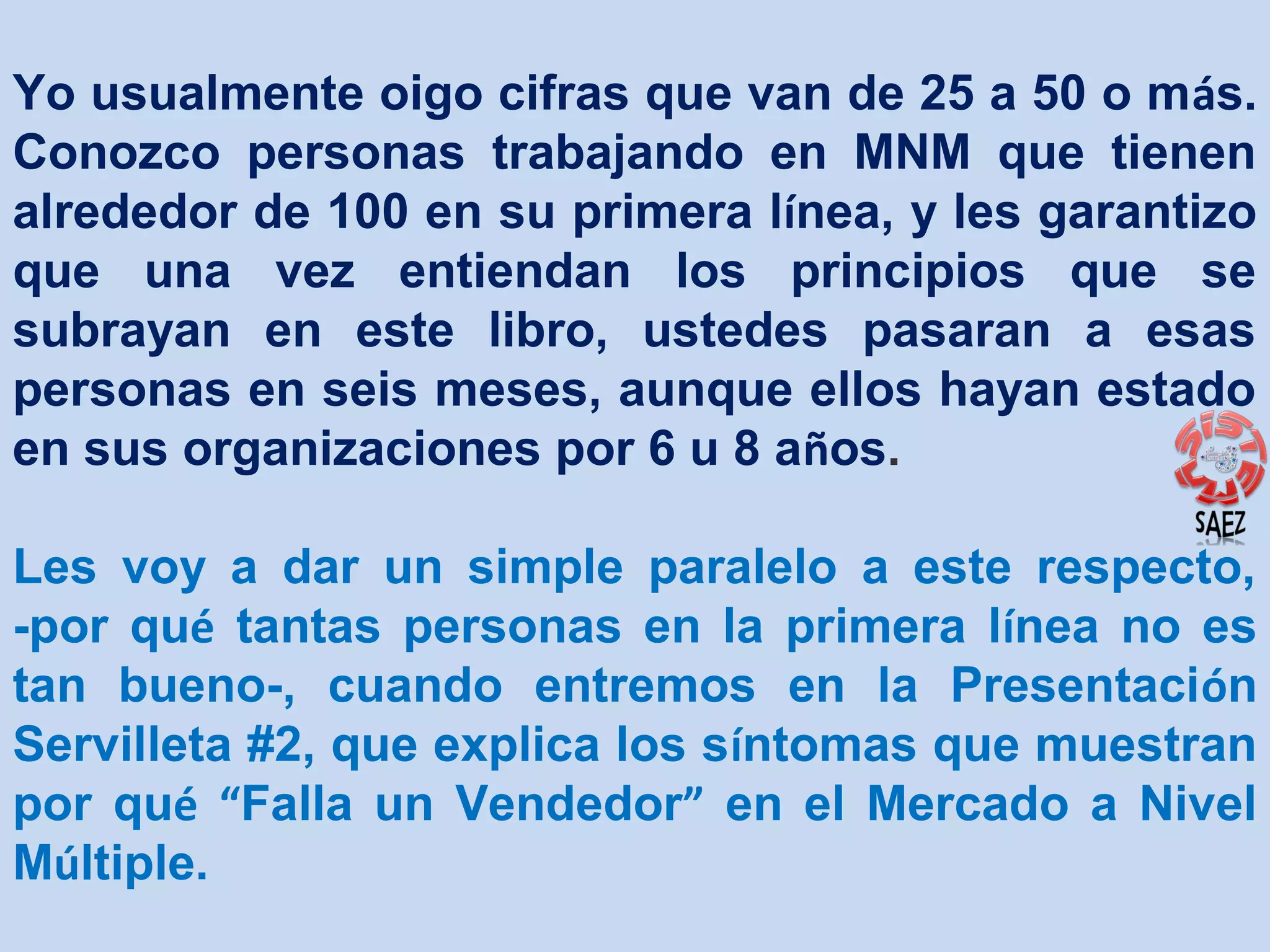 Yo usualmente oigo cifras que van de 25 a 50 o más.
Conozco personas trabajando en MNM que tienen
alrededor de 100 en su primera línea, y les garantizo
que una vez entiendan los principios que se
subrayan en este libro, ustedes pasaran a esas
personas en seis meses, aunque ellos hayan estado
en sus organizaciones por 6 u 8 años.
Les voy a dar un simple paralelo a este respecto,
-por qué tantas personas en la primera línea no es
tan bueno-, cuando entremos en la Presentación
Servilleta #2, que explica los síntomas que muestran
por qué “Falla un Vendedor” en el Mercado a Nivel
Múltiple.

 
