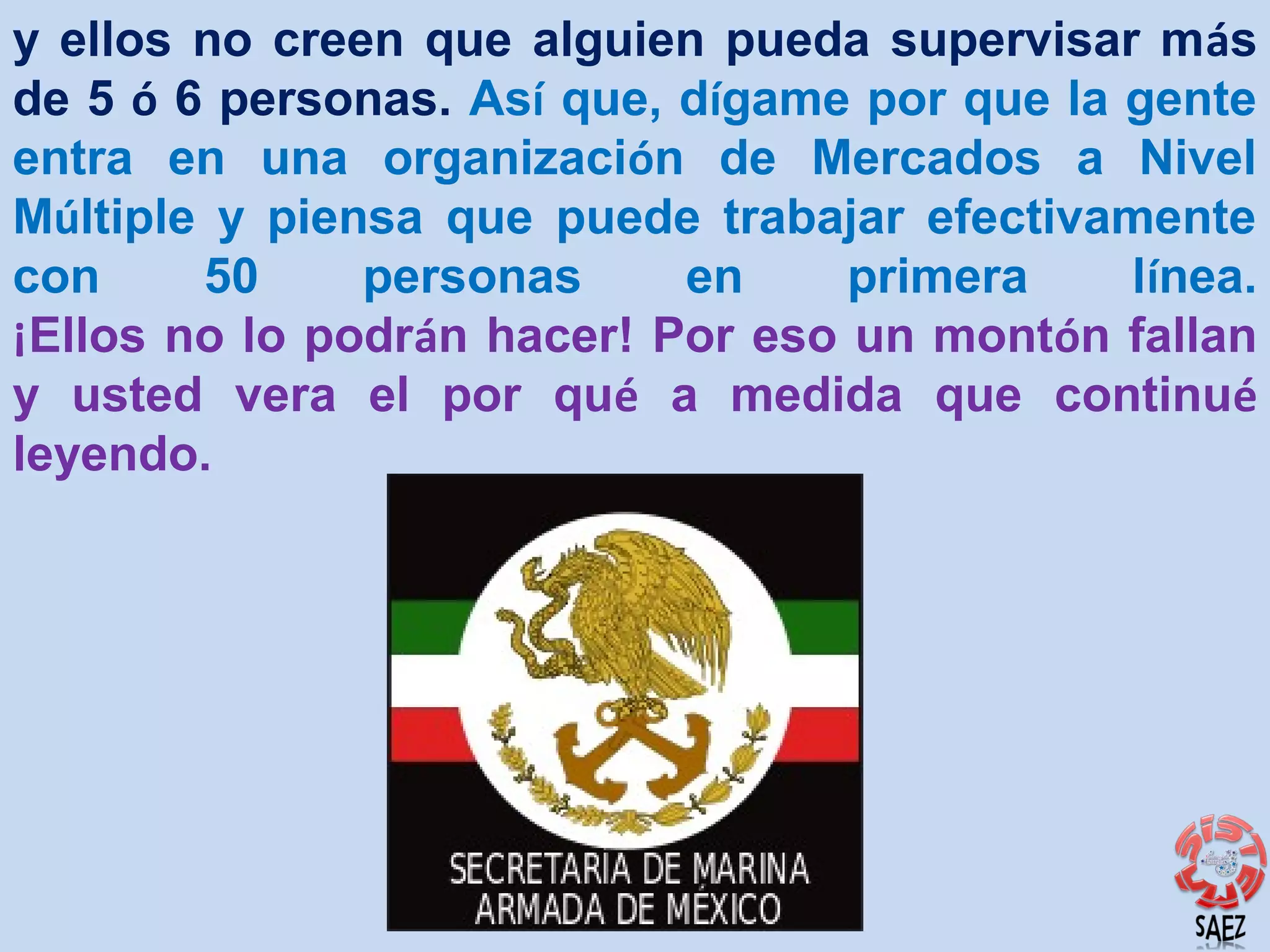 y ellos no creen que alguien pueda supervisar más
de 5 ó 6 personas. Así que, dígame por que la gente
entra en una organización de Mercados a Nivel
Múltiple y piensa que puede trabajar efectivamente
con
50
personas
en
primera
línea.
¡Ellos no lo podrán hacer! Por eso un montón fallan
y usted vera el por qué a medida que continué
leyendo.

 