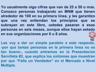 Yo usualmente oigo cifras que van de 25 a 50 o más.
Conozco personas trabajando en MNM que tienen
alrededor de 100 en su primera línea, y les garantizo
que una vez entiendan los principios que se
subrayan en este libro, ustedes pasaran a esas
personas en seis meses, aunque ellos hayan estado
en sus organizaciones por 6 u 8 años.
Les voy a dar un simple paralelo a este respecto,
-por qué tantas personas en la primera línea no es
tan bueno-, cuando entremos en la Presentación
Servilleta #2, que explica los síntomas que muestran
por qué “Falla un Vendedor” en el Mercado a Nivel
Múltiple.

 