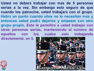 Usted no deberá trabajar con más de 5 personas
serias a la vez. Sin embargo esté seguro de que
cuando los patrocine, usted trabajará con el grupo.
Habrá un punto cuando ellos no lo necesitan más y
entonces usted podrá dejarlos y empezar con otro
grupo propio. Esto le permitirá a usted trabajar con
otras personas serias, manteniendo el número de
aquellos
con
los
cuales
está
trabajando
directamente, en 5.

 