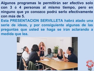 Algunos programas le permitirán ser efectivo solo
con 3 ó 4 personas al mismo tiempo, pero en
ninguno que yo conozco podrá serlo efectivamente
con más de 5.
Esta PRESENTACION SERVILLETA habrá atado una
serie de ideas, y por consiguiente algunas de las
preguntas que usted se haga se irán aclarando a
medida que lea.

 