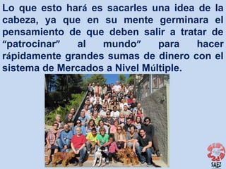 Lo que esto hará es sacarles una idea de la
cabeza, ya que en su mente germinara el
pensamiento de que deben salir a tratar de
“patrocinar”
al
mundo”
para
hacer
rápidamente grandes sumas de dinero con el
sistema de Mercados a Nivel Múltiple.

 