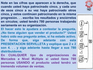 Note en las cifras que aparecen a la derecha, que
cuando usted haya patrocinado cinco, y cada uno
de esos cinco a su vez haya patrocinado otros
cinco, y estos continúen patrocinando en la misma
progresión. . . escriba los resultados y enciérrelos
en círculos; usted tendrá 780 personas trabajando
seriamente en su organización.
El hacer esto le ayudara a contestar la pregunta,
¿No tiene alguien que vender el producto?” Usted
habrá oído esa pregunta antes, si ha estado activo.
De forma que, siga adelante con esta
PRESENTACION SERVILLETA y explique que 2 x 2
son 4. . . y siga adelante hasta llegar a sus 780
distribuidores.
En CUALQUIER tipo de organizaciones de
Mercados a Nivel Múltiple si usted tiene 780
personas USANDO el producto usted tendrá un
tremendo volumen de ventas.

 