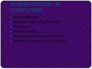 CLASSIFICATION OF
COMPUTERS.
 Micro computers.
 Information technology in Media.
 Print Media.
 Electronic Media.
 Information technology in Educatin.
 Information technology in publication.
 