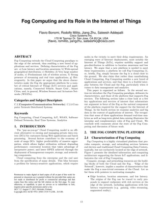 Fog Computing and Its Role in the Internet of Things
Flavio Bonomi, Rodolfo Milito, Jiang Zhu, Sateesh Addepalli
Cisco Systems Inc.
170 W Tasman Dr. San Jose, CA 95134, USA
{flavio, romilito, jiangzhu, sateeshk}@cisco.com
ABSTRACT
Fog Computing extends the Cloud Computing paradigm to
the edge of the network, thus enabling a new breed of ap-
plications and services. Defining characteristics of the Fog
are: a) Low latency and location awareness; b) Wide-spread
geographical distribution; c) Mobility; d) Very large number
of nodes, e) Predominant role of wireless access, f) Strong
presence of streaming and real time applications, g) Het-
erogeneity. In this paper we argue that the above charac-
teristics make the Fog the appropriate platform for a num-
ber of critical Internet of Things (IoT) services and appli-
cations, namely, Connected Vehicle, Smart Grid , Smart
Cities, and, in general, Wireless Sensors and Actuators Net-
works (WSANs).
Categories and Subject Descriptors
C.2 [Computer-Communication Networks]: C.2.4 Com-
puter Network Distributed Systems
Keywords
Fog Computing, Cloud Computing, IoT, WSAN, Software
Defined Networks, Real Time Systems, Analytics
1. INTRODUCTION
The “pay-as-you-go” Cloud Computing model is an effi-
cient alternative to owning and managing private data cen-
ters (DCs) for customers facing Web applications and batch
processing. Several factors contribute to the economy of
scale of mega DCs: higher predictability of massive aggre-
gation, which allows higher utilization without degrading
performance; convenient location that takes advantage of
inexpensive power; and lower OPEX achieved through the
deployment of homogeneous compute, storage, and network-
ing components.
Cloud computing frees the enterprise and the end user
from the specification of many details. This bliss becomes
a problem for latency-sensitive applications, which require
nodes in the vicinity to meet their delay requirements. An
emerging wave of Internet deployments, most notably the
Internet of Things (IoTs), requires mobility support and
geo-distribution in addition to location awareness and low
latency. We argue that a new platform is needed to meet
these requirements; a platform we call Fog Computing [1],
or, briefly, Fog, simply because the fog is a cloud close to
the ground. We also claim that rather than cannibalizing
Cloud Computing, Fog Computing enables a new breed of
applications and services, and that there is a fruitful inter-
play between the Cloud and the Fog, particularly when it
comes to data management and analytics.
This paper is organized as follows. In the second sec-
tion we introduce the Fog Computing paradigm, delineate its
characteristics, and those of the platform that supports Fog
services. The following section takes a close look at a few
key applications and services of interest that substantiate
our argument in favor of the Fog as the natural component
of the platform required for the support for the Internet of
Things. In the fourth section we examine analytics and big
data in the context of applications of interest. The recogni-
tion that some of these applications demand real-time ana-
lytics as well as long-term global data mining illustrates the
interplay and complementary roles of Fog and Cloud. We
conclude with comments about the state of the Fog Com-
puting and discussion of future work.
2. THE FOG COMPUTING PLATFORM
2.1 Characterization of Fog Computing
Fog Computing is a highly virtualized platform that pro-
vides compute, storage, and networking services between
end devices and traditional Cloud Computing Data Centers,
typically, but not exclusively located at the edge of network.
Figure 1 presents the idealized information and computing
architecture supporting the future IoT applications, and il-
lustrates the role of Fog Computing.
Compute, storage, and networking resources are the build-
ing blocks of both the Cloud and the Fog . “Edge of the
Network”, however, implies a number of characteristics that
make the Fog a non-trivial extension of the Cloud. Let us
list them with pointers to motivating examples.
• Edge location, location awareness, and low latency.
The origins of the Fog can be traced to early pro-
posals to support endpoints with rich services at the
edge of the network, including applications with low
latency requirements (e.g. gaming, video streaming,
augmented reality).
Permission to make digital or hard copies of all or part of this work for
personal or classroom use is granted without fee provided that copies are
not made or distributed for profit or commercial advantage and that
copies bear this notice and the full citation on the first page. To copy
otherwise, or republish, to post on servers or to redistribute to lists,
requires prior specific permission and/or a fee.
MCC’12, August 17, 2012, Helsinki, Finland.
Copyright 2012 ACM 978-1-4503-1519-7/12/08... $15.00.
13
 